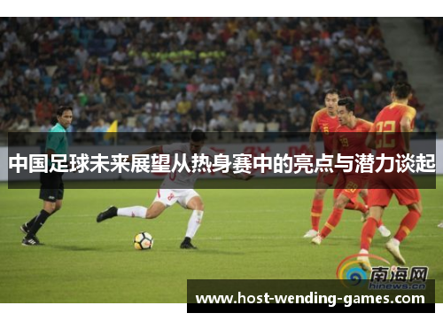 中国足球未来展望从热身赛中的亮点与潜力谈起