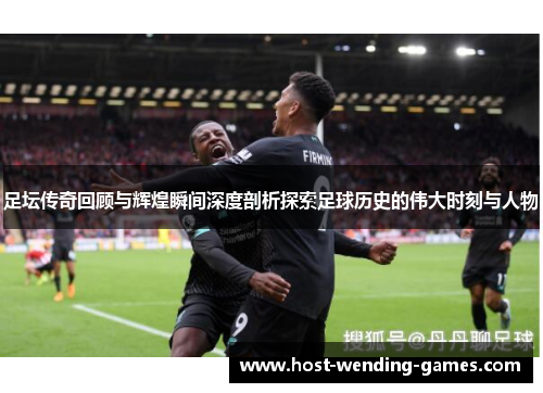 足坛传奇回顾与辉煌瞬间深度剖析探索足球历史的伟大时刻与人物