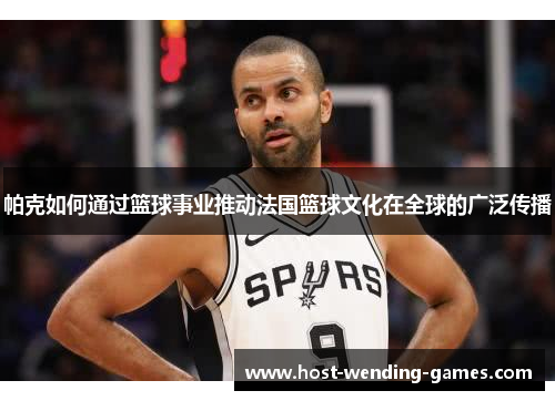 帕克如何通过篮球事业推动法国篮球文化在全球的广泛传播