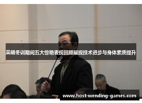 吴曦冬训期间五大惊艳表现回顾展现技术进步与身体素质提升