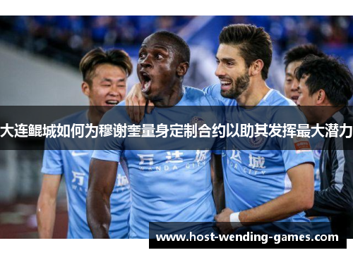 大连鲲城如何为穆谢奎量身定制合约以助其发挥最大潜力