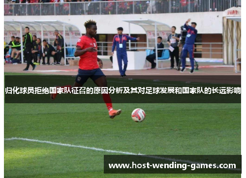 归化球员拒绝国家队征召的原因分析及其对足球发展和国家队的长远影响