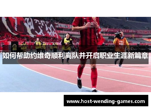 如何帮助约维奇顺利离队并开启职业生涯新篇章