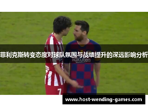 菲利克斯转变态度对球队氛围与战绩提升的深远影响分析