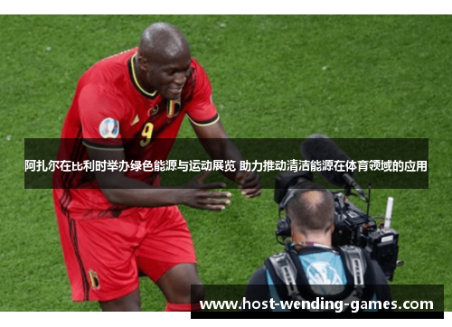 阿扎尔在比利时举办绿色能源与运动展览 助力推动清洁能源在体育领域的应用