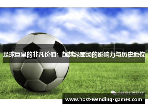 足球巨星的非凡价值：超越绿茵场的影响力与历史地位