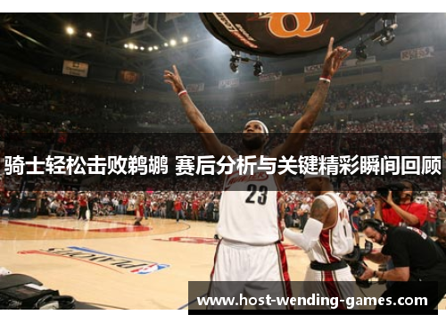 骑士轻松击败鹈鹕 赛后分析与关键精彩瞬间回顾