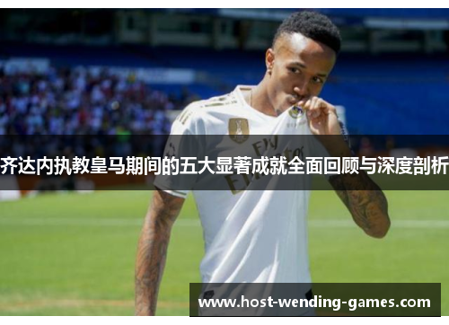 齐达内执教皇马期间的五大显著成就全面回顾与深度剖析