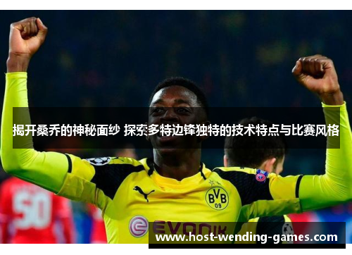 揭开桑乔的神秘面纱 探索多特边锋独特的技术特点与比赛风格 揭开桑乔的神秘面纱 探索多特边锋独特的技术特点与比赛风格