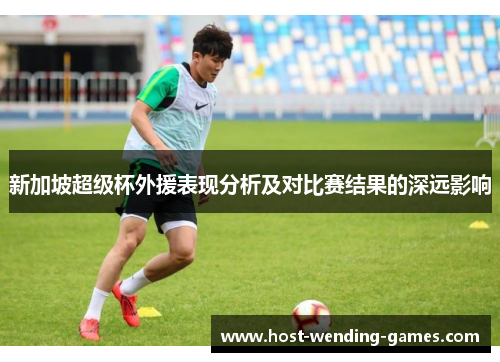 新加坡超级杯外援表现分析及对比赛结果的深远影响