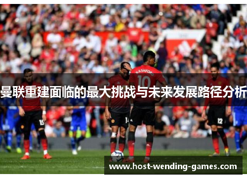 曼联重建面临的最大挑战与未来发展路径分析 曼联重建面临的最大挑战与未来发展路径分析