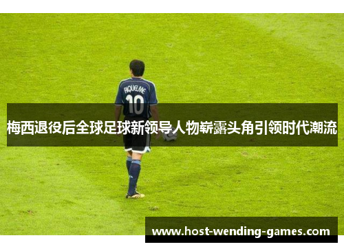 梅西退役后全球足球新领导人物崭露头角引领时代潮流 梅西退役后全球足球新领导人物崭露头角引领时代潮流