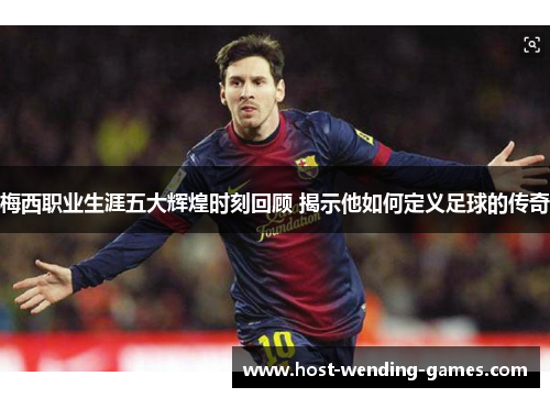 梅西职业生涯五大辉煌时刻回顾 揭示他如何定义足球的传奇