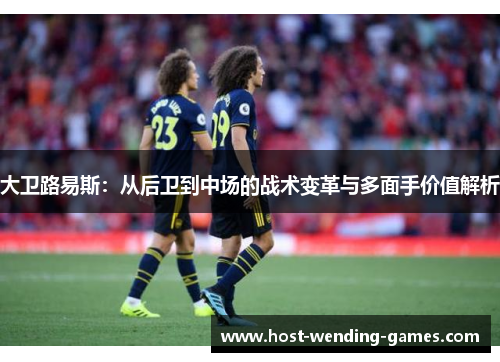 大卫路易斯：从后卫到中场的战术变革与多面手价值解析