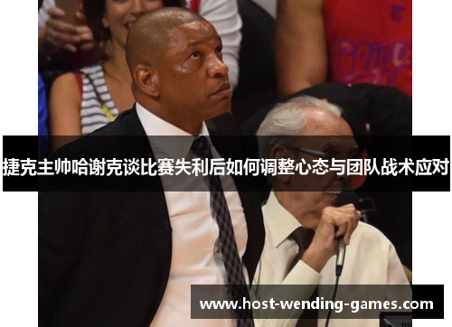 捷克主帅哈谢克谈比赛失利后如何调整心态与团队战术应对