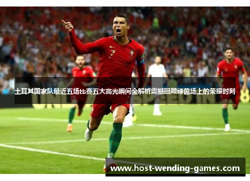 土耳其国家队最近五场比赛五大高光瞬间全解析震撼回顾绿茵场上的荣耀时刻