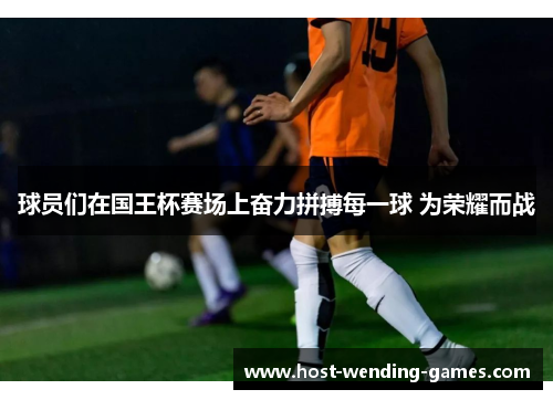 球员们在国王杯赛场上奋力拼搏每一球 为荣耀而战 球员们在国王杯赛场上奋力拼搏每一球 为荣耀而战