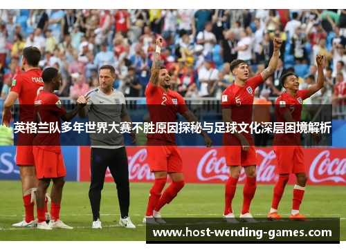 英格兰队多年世界大赛不胜原因探秘与足球文化深层困境解析 英格兰队多年世界大赛不胜原因探秘与足球文化深层困境解析