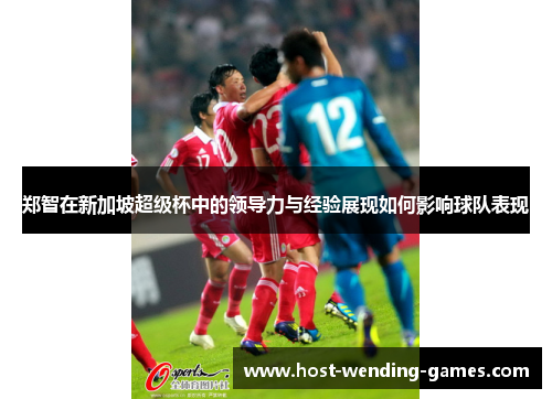 郑智在新加坡超级杯中的领导力与经验展现如何影响球队表现 郑智在新加坡超级杯中的领导力与经验展现如何影响球队表现