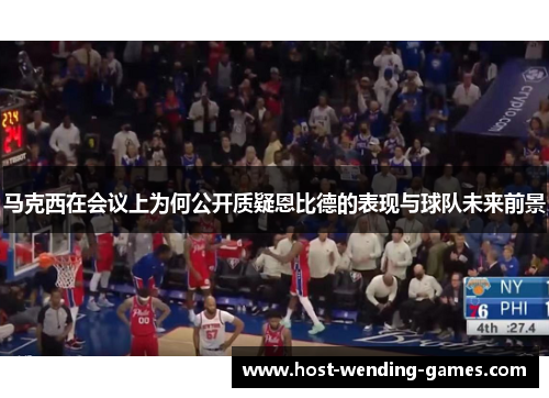 马克西在会议上为何公开质疑恩比德的表现与球队未来前景