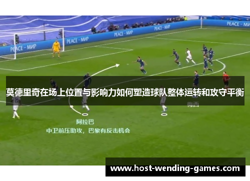 莫德里奇在场上位置与影响力如何塑造球队整体运转和攻守平衡 莫德里奇在场上位置与影响力如何塑造球队整体运转和攻守平衡