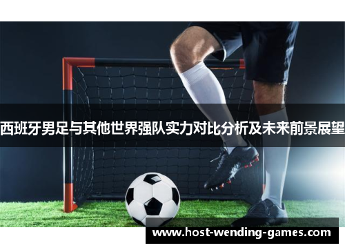 西班牙男足与其他世界强队实力对比分析及未来前景展望 西班牙男足与其他世界强队实力对比分析及未来前景展望