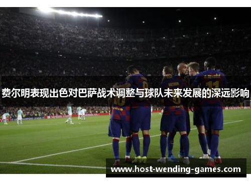 费尔明表现出色对巴萨战术调整与球队未来发展的深远影响