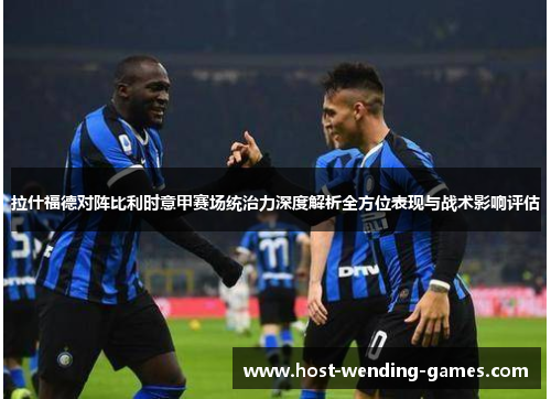 拉什福德对阵比利时意甲赛场统治力深度解析全方位表现与战术影响评估