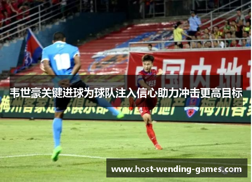 韦世豪关键进球为球队注入信心助力冲击更高目标