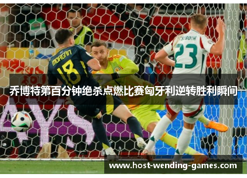 乔博特第百分钟绝杀点燃比赛匈牙利逆转胜利瞬间 乔博特第百分钟绝杀点燃比赛匈牙利逆转胜利瞬间